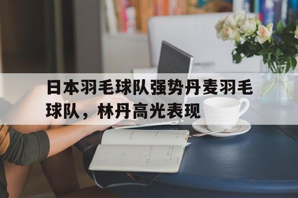 开云体育官方网站-包含日本羽毛球队强势丹麦羽毛球队，林丹高光表现的词条